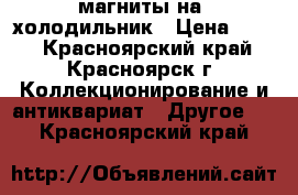 магниты на  холодильник › Цена ­ 300 - Красноярский край, Красноярск г. Коллекционирование и антиквариат » Другое   . Красноярский край